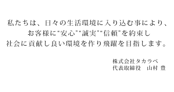 私たちは、日々の生活環境に入り込む事により、お客様に“安心”“誠実”“信頼”を約束し社会に貢献し良い環境を作り飛躍を目指します。