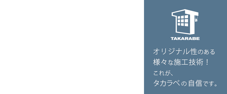 オリジナル性のある様々な施工技術！これが、タカラベの自信です。